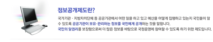 정보공개제도란 국가기관, 지방자치단체 등 공공기관에서 어떤 일을 하고 있고 예산을 어떻게 집행하고 있는지 국민들이 알수 있도록 공공기관이 보유, 관리하는 정보를 국민에게 공개하는 것을 말합니다. 국민의 알권리를 보장함으로써 더 많은 정보를 바탕으로 국정운영에 참여할 수 있도록 하기 위한 제도입니다.