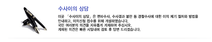 이곳 「수사이의 상담」은 편파수사, 수사결과 불만 등 경찰수사에 대한 이의 제기 절차와 방법을 안내하고, 이의신청 접수를 위해 개설하였습니다. 국민 여러분의 의견을 자유롭게 게재하여 주십시오. 게재된 의견은 빠른 시일내에 검토 후 답변 드리겠습니다.