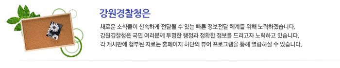 강원지방경찰청은 새로운 소식들이 신속하게 전달될 수 있는 빠른 정보전달 체계를 위해 노력하겠습니다. 강원지방경찰청은 국민 여러분께 투명한 행정과 정확한 정보를 드리고자 노력하고 있습니다. 각 게시판에 첨부된 자료는 홈페이지 하단의 뷰어 프로그램을 통해 열람하실 수 있습니다.